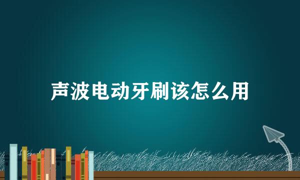 声波电动牙刷该怎么用