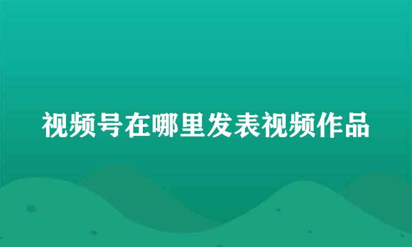 视频号在哪里发表视频作品
