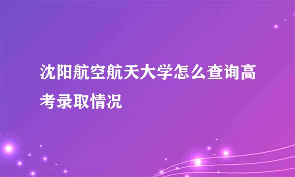 沈阳航空航天大学怎么查询高考录取情况