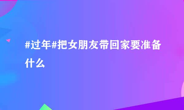 #过年#把女朋友带回家要准备什么