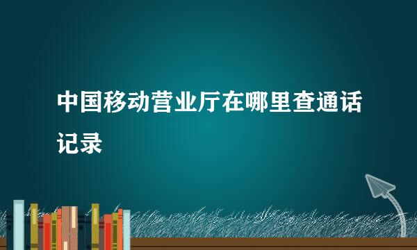 中国移动营业厅在哪里查通话记录