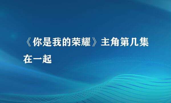 《你是我的荣耀》主角第几集在一起