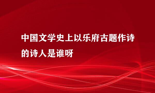 中国文学史上以乐府古题作诗的诗人是谁呀