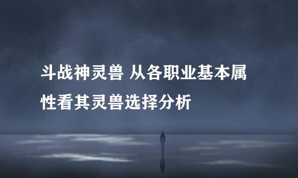 斗战神灵兽 从各职业基本属性看其灵兽选择分析