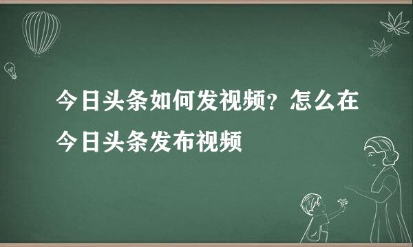 今日头条如何发视频？怎么在今日头条发布视频
