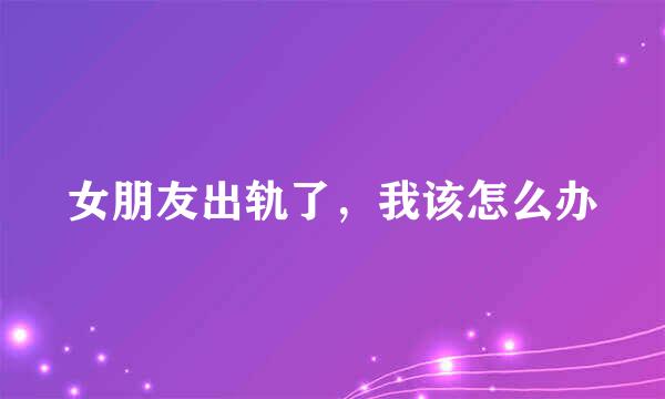 女朋友出轨了,我该怎么办