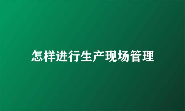 怎样进行生产现场管理