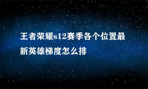 王者荣耀s12赛季各个位置最新英雄梯度怎么排