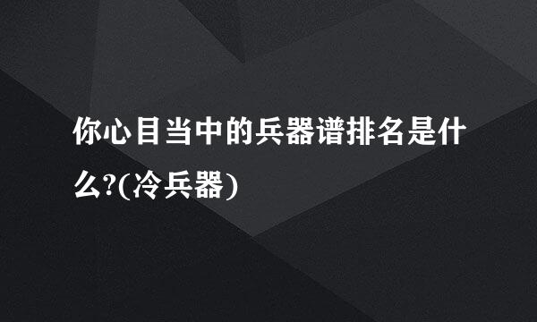 你心目当中的兵器谱排名是什么?(冷兵器)