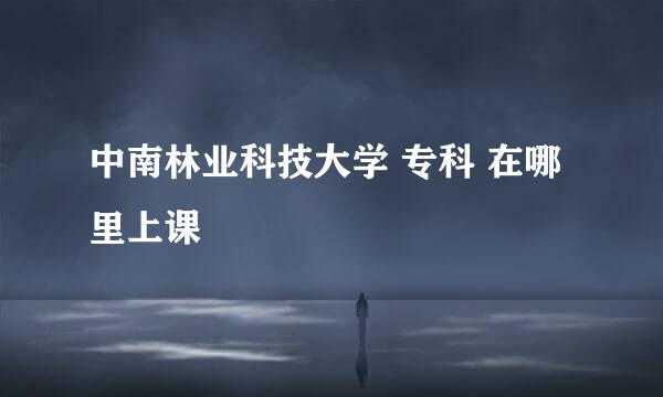 中南林业科技大学 专科 在哪里上课