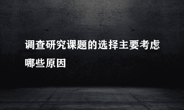 调查研究课题的选择主要考虑哪些原因