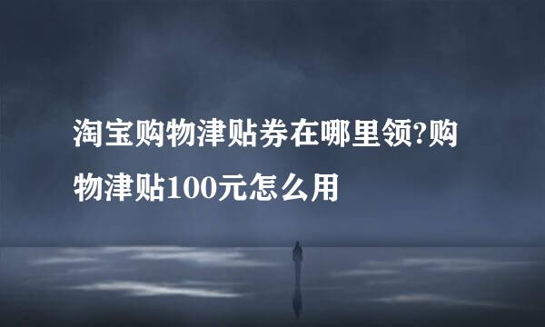 淘宝购物津贴券在哪里领?购物津贴100元怎么用