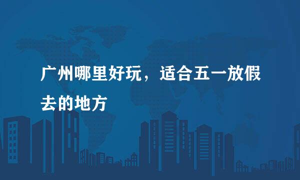 广州哪里好玩,适合五一放假去的地方