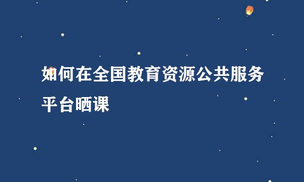 如何在全国教育资源公共服务平台晒课