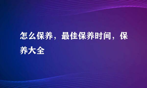怎么保养,最佳保养时间,保养大全