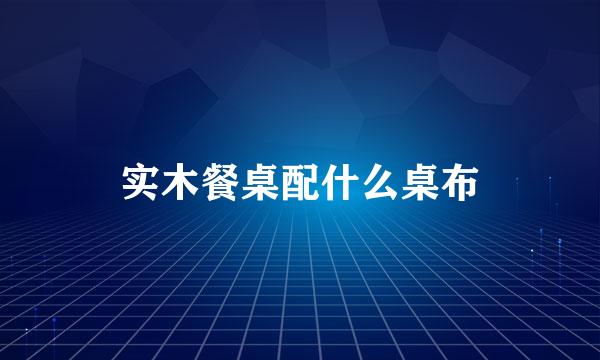 实木餐桌配什么桌布