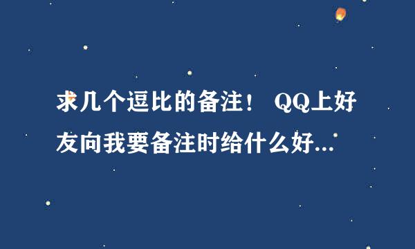 求几个逗比的备注! QQ上好友向我要备注时给什么好,最好是逗比的那种,是给好友备注自己的,求推荐