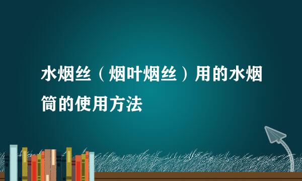 水烟丝（烟叶烟丝）用的水烟筒的使用方法
