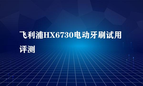 飞利浦HX6730电动牙刷试用评测