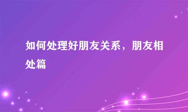如何处理好朋友关系,朋友相处篇
