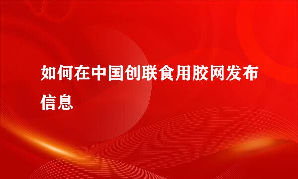 如何在中国创联食用胶网发布信息