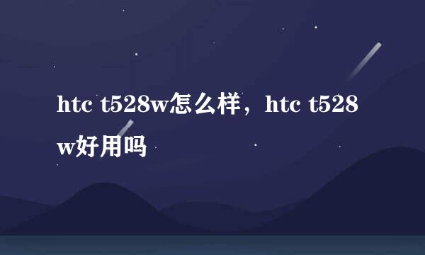 htc t528w怎么样，htc t528w好用吗