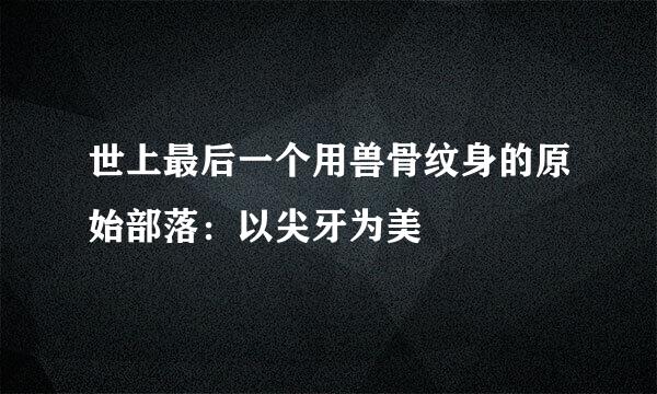 世上最后一个用兽骨纹身的原始部落:以尖牙为美