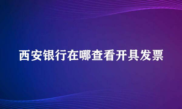 西安银行在哪查看开具发票