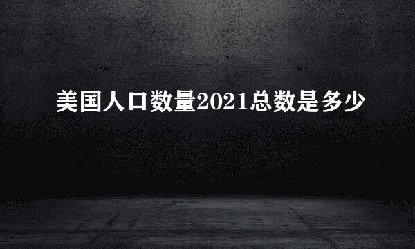 美国人口数量2021总数是多少