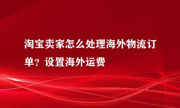 淘宝卖家怎么处理海外物流订单?设置海外运费