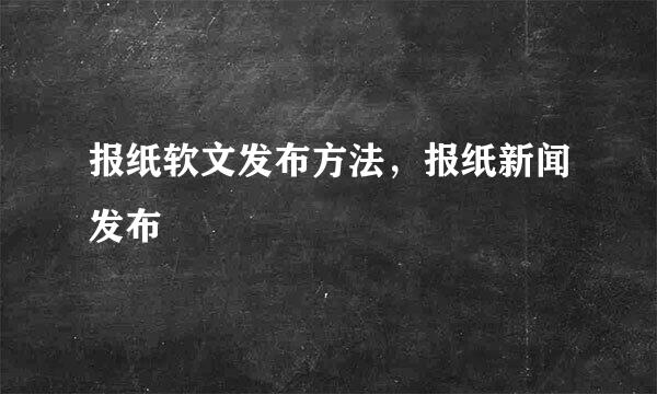 报纸软文发布方法,报纸新闻发布