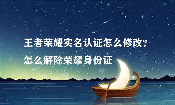 王者荣耀实名认证怎么修改？怎么解除荣耀身份证