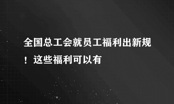 全国总工会就员工福利出新规！这些福利可以有