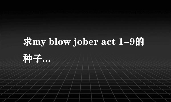 求my blow jober act 1-9的种子 有更全的也要 清晰点的和有中文字幕得才ok.
