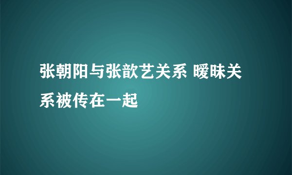 张朝阳与张歆艺关系 暧昧关系被传在一起