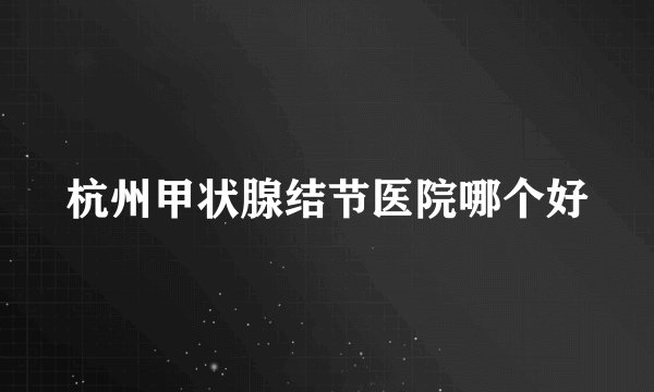 杭州甲状腺结节医院哪个好