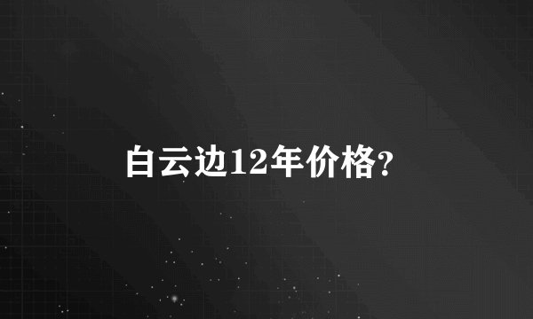 白云边12年价格?