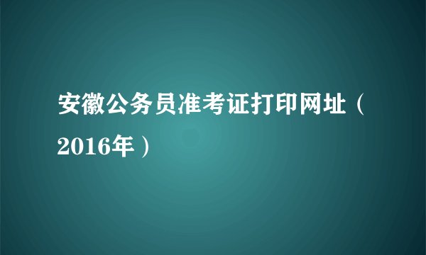安徽公务员准考证打印网址（2016年）