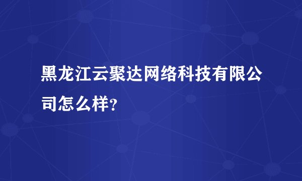 黑龙江云聚达网络科技有限公司怎么样？