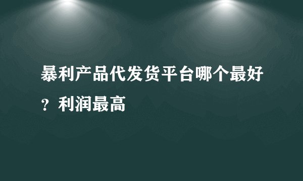 暴利产品代发货平台哪个最好？利润最高