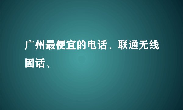 广州最便宜的电话、联通无线固话、