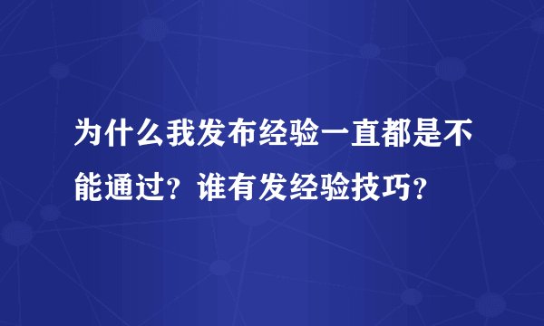为什么我发布经验一直都是不能通过?谁有发经验技巧?