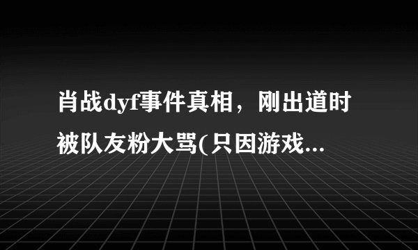 肖战dyf事件真相，刚出道时被队友粉大骂(只因游戏赢了对方)_飞外