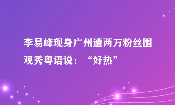 李易峰现身广州遭两万粉丝围观秀粤语说：“好热”