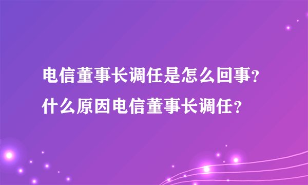 电信董事长调任是怎么回事？什么原因电信董事长调任？