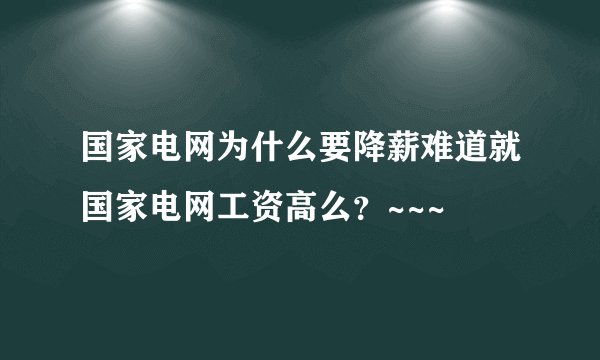 国家电网为什么要降薪难道就国家电网工资高么？~~~