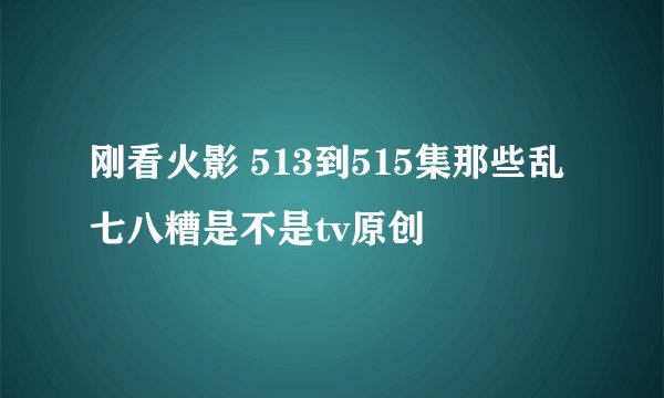 刚看火影 513到515集那些乱七八糟是不是tv原创