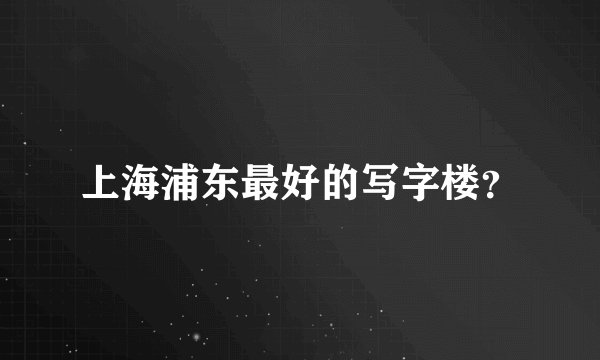 上海浦东最好的写字楼？