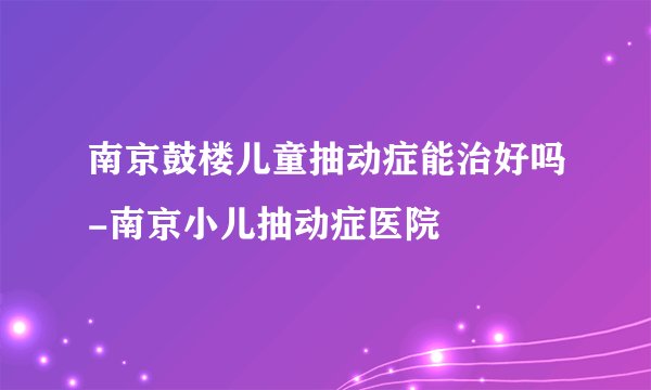 南京鼓楼儿童抽动症能治好吗-南京小儿抽动症医院