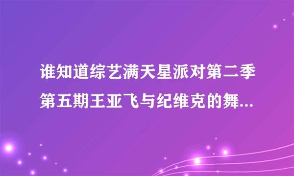 谁知道综艺满天星派对第二季第五期王亚飞与纪维克的舞蹈视频？谢谢了